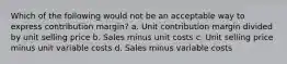 Which of the following would not be an acceptable way to express contribution margin? a. Unit contribution margin divided by unit selling price b. Sales minus unit costs c. Unit selling price minus unit variable costs d. Sales minus variable costs