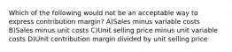 Which of the following would not be an acceptable way to express contribution margin? A)Sales minus variable costs B)Sales minus unit costs C)Unit selling price minus unit variable costs D)Unit contribution margin divided by unit selling price