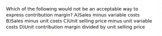 Which of the following would not be an acceptable way to express contribution margin? A)Sales minus variable costs B)Sales minus unit costs C)Unit selling price minus unit variable costs D)Unit contribution margin divided by unit selling price