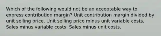 Which of the following would not be an acceptable way to express contribution margin? Unit contribution margin divided by unit selling price. Unit selling price minus unit variable costs. Sales minus variable costs. Sales minus unit costs.