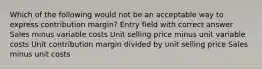 Which of the following would not be an acceptable way to express contribution margin? Entry field with correct answer Sales minus variable costs Unit selling price minus unit variable costs Unit contribution margin divided by unit selling price Sales minus unit costs