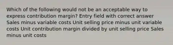 Which of the following would not be an acceptable way to express contribution margin? Entry field with correct answer Sales minus variable costs Unit selling price minus unit variable costs Unit contribution margin divided by unit selling price Sales minus unit costs