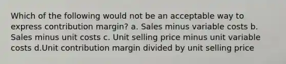 Which of the following would not be an acceptable way to express contribution margin? a. Sales minus variable costs b. Sales minus unit costs c. Unit selling price minus unit variable costs d.Unit contribution margin divided by unit selling price