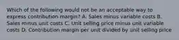 Which of the following would not be an acceptable way to express contribution margin? A. Sales minus variable costs B. Sales minus unit costs C. Unit selling price minus unit variable costs D. Contribution margin per unit divided by unit selling price