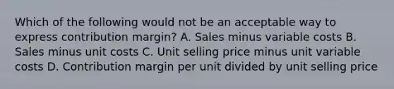 Which of the following would not be an acceptable way to express contribution margin? A. Sales minus variable costs B. Sales minus unit costs C. Unit selling price minus unit variable costs D. Contribution margin per unit divided by unit selling price