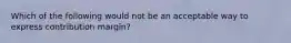 Which of the following would not be an acceptable way to express contribution margin?