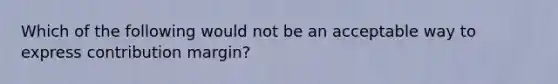 Which of the following would not be an acceptable way to express contribution margin?