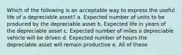 Which of the following is an acceptable way to express the useful life of a depreciable asset? a. Expected number of units to be produced by the depreciable asset b. Expected life in years of the depreciable asset c. Expected number of miles a depreciable vehicle will be driven d. Expected number of hours the depreciable asset will remain productive e. All of these