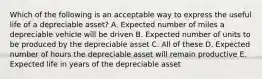 Which of the following is an acceptable way to express the useful life of a depreciable asset? A. Expected number of miles a depreciable vehicle will be driven B. Expected number of units to be produced by the depreciable asset C. All of these D. Expected number of hours the depreciable asset will remain productive E. Expected life in years of the depreciable asset