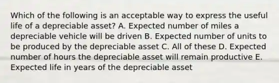 Which of the following is an acceptable way to express the useful life of a depreciable asset? A. Expected number of miles a depreciable vehicle will be driven B. Expected number of units to be produced by the depreciable asset C. All of these D. Expected number of hours the depreciable asset will remain productive E. Expected life in years of the depreciable asset