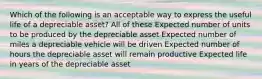 Which of the following is an acceptable way to express the useful life of a depreciable asset? All of these Expected number of units to be produced by the depreciable asset Expected number of miles a depreciable vehicle will be driven Expected number of hours the depreciable asset will remain productive Expected life in years of the depreciable asset