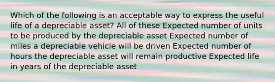 Which of the following is an acceptable way to express the useful life of a depreciable asset? All of these Expected number of units to be produced by the depreciable asset Expected number of miles a depreciable vehicle will be driven Expected number of hours the depreciable asset will remain productive Expected life in years of the depreciable asset