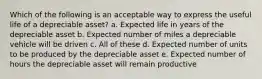 Which of the following is an acceptable way to express the useful life of a depreciable asset? a. Expected life in years of the depreciable asset b. Expected number of miles a depreciable vehicle will be driven c. All of these d. Expected number of units to be produced by the depreciable asset e. Expected number of hours the depreciable asset will remain productive