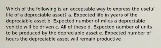 Which of the following is an acceptable way to express the useful life of a depreciable asset? a. Expected life in years of the depreciable asset b. Expected number of miles a depreciable vehicle will be driven c. All of these d. Expected number of units to be produced by the depreciable asset e. Expected number of hours the depreciable asset will remain productive