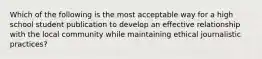 Which of the following is the most acceptable way for a high school student publication to develop an effective relationship with the local community while maintaining ethical journalistic practices?