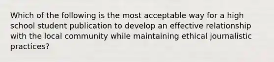 Which of the following is the most acceptable way for a high school student publication to develop an effective relationship with the local community while maintaining ethical journalistic practices?