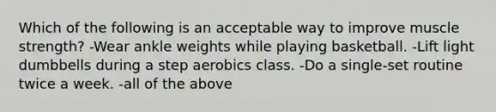 Which of the following is an acceptable way to improve muscle strength? -Wear ankle weights while playing basketball. -Lift light dumbbells during a step aerobics class. -Do a single-set routine twice a week. -all of the above