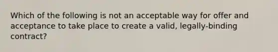 Which of the following is not an acceptable way for offer and acceptance to take place to create a valid, legally-binding contract?