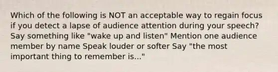 Which of the following is NOT an acceptable way to regain focus if you detect a lapse of audience attention during your speech? Say something like "wake up and listen" Mention one audience member by name Speak louder or softer Say "the most important thing to remember is..."