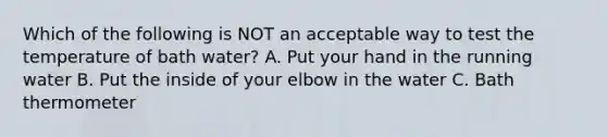 Which of the following is NOT an acceptable way to test the temperature of bath water? A. Put your hand in the running water B. Put the inside of your elbow in the water C. Bath thermometer