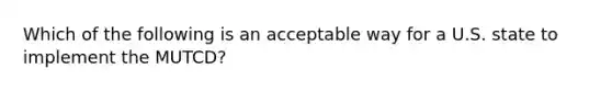 Which of the following is an acceptable way for a U.S. state to implement the MUTCD?