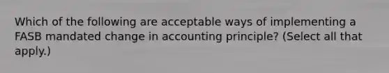 Which of the following are acceptable ways of implementing a FASB mandated change in accounting principle? (Select all that apply.)