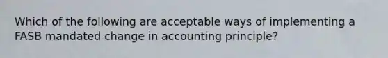 Which of the following are acceptable ways of implementing a FASB mandated change in accounting principle?