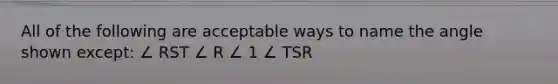 All of the following are acceptable ways to name the angle shown except: ∠ RST ∠ R ∠ 1 ∠ TSR