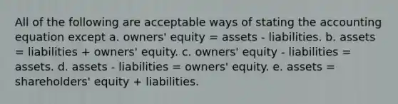 All of the following are acceptable ways of stating the accounting equation except a. owners' equity = assets - liabilities. b. assets = liabilities + owners' equity. c. owners' equity - liabilities = assets. d. assets - liabilities = owners' equity. e. assets = shareholders' equity + liabilities.