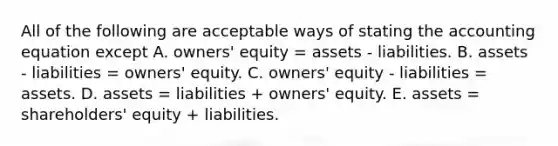 All of the following are acceptable ways of stating the accounting equation except A. owners' equity = assets - liabilities. B. assets - liabilities = owners' equity. C. owners' equity - liabilities = assets. D. assets = liabilities + owners' equity. E. assets = shareholders' equity + liabilities.