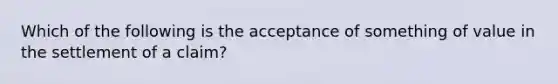 Which of the following is the acceptance of something of value in the settlement of a claim?