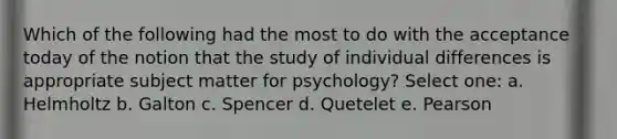 Which of the following had the most to do with the acceptance today of the notion that the study of individual differences is appropriate subject matter for psychology? Select one: a. Helmholtz b. Galton c. Spencer d. Quetelet e. Pearson