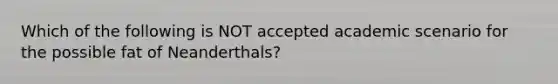 Which of the following is NOT accepted academic scenario for the possible fat of Neanderthals?