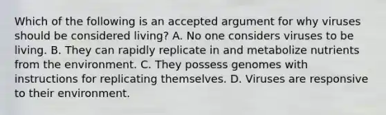 Which of the following is an accepted argument for why viruses should be considered living? A. No one considers viruses to be living. B. They can rapidly replicate in and metabolize nutrients from the environment. C. They possess genomes with instructions for replicating themselves. D. Viruses are responsive to their environment.