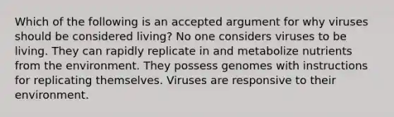 Which of the following is an accepted argument for why viruses should be considered living? No one considers viruses to be living. They can rapidly replicate in and metabolize nutrients from the environment. They possess genomes with instructions for replicating themselves. Viruses are responsive to their environment.