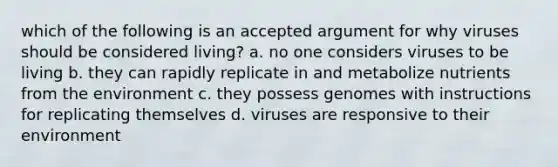 which of the following is an accepted argument for why viruses should be considered living? a. no one considers viruses to be living b. they can rapidly replicate in and metabolize nutrients from the environment c. they possess genomes with instructions for replicating themselves d. viruses are responsive to their environment