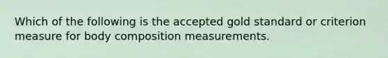 Which of the following is the accepted gold standard or criterion measure for body composition measurements.