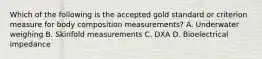 Which of the following is the accepted gold standard or criterion measure for body composition measurements? A. Underwater weighing B. Skinfold measurements C. DXA D. Bioelectrical impedance