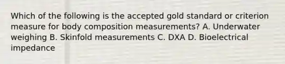 Which of the following is the accepted gold standard or criterion measure for body composition measurements? A. Underwater weighing B. Skinfold measurements C. DXA D. Bioelectrical impedance