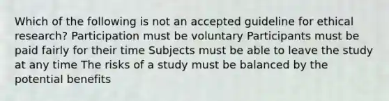 Which of the following is not an accepted guideline for ethical research? Participation must be voluntary Participants must be paid fairly for their time Subjects must be able to leave the study at any time The risks of a study must be balanced by the potential benefits