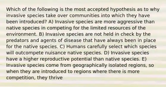 Which of the following is the most accepted hypothesis as to why invasive species take over communities into which they have been introduced? A) Invasive species are more aggressive than native species in competing for the limited resources of the environment. B) Invasive species are not held in check by the predators and agents of disease that have always been in place for the native species. C) Humans carefully select which species will outcompete nuisance native species. D) Invasive species have a higher reproductive potential than native species. E) Invasive species come from geographically isolated regions, so when they are introduced to regions where there is more competition, they thrive