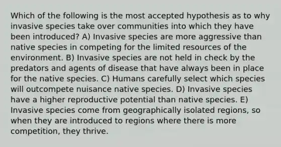 Which of the following is the most accepted hypothesis as to why invasive species take over communities into which they have been introduced? A) Invasive species are more aggressive than native species in competing for the limited resources of the environment. B) Invasive species are not held in check by the predators and agents of disease that have always been in place for the native species. C) Humans carefully select which species will outcompete nuisance native species. D) Invasive species have a higher reproductive potential than native species. E) Invasive species come from geographically isolated regions, so when they are introduced to regions where there is more competition, they thrive.