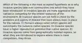 Which of the following is the most accepted hypothesis as to why invasive species take over communities into which they have been introduced? A) Invasive species are more aggressive than natives in competing for the limited resources of the environment. B) Invasive species are not held in check by the predators and agents of disease that have always been in place for the natives. C) Humans always select which species will outcompete the nuisance native species. D) Invasive species have a higher reproductive potential than native species. E) Invasive species come from geographically isolated regions, so when they are introduced to regions where there is more competition, they thrive.