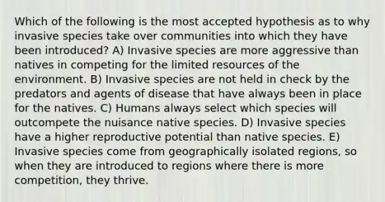 Which of the following is the most accepted hypothesis as to why invasive species take over communities into which they have been introduced? A) Invasive species are more aggressive than natives in competing for the limited resources of the environment. B) Invasive species are not held in check by the predators and agents of disease that have always been in place for the natives. C) Humans always select which species will outcompete the nuisance native species. D) Invasive species have a higher reproductive potential than native species. E) Invasive species come from geographically isolated regions, so when they are introduced to regions where there is more competition, they thrive.