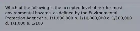 Which of the following is the accepted level of risk for most environmental hazards, as defined by the Environmental Protection Agency? a. 1/1,000,000 b. 1/10,000,000 c. 1/100,000 d. 1/1,000 e. 1/100