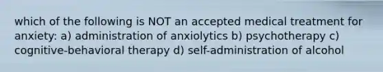 which of the following is NOT an accepted medical treatment for anxiety: a) administration of anxiolytics b) psychotherapy c) cognitive-behavioral therapy d) self-administration of alcohol