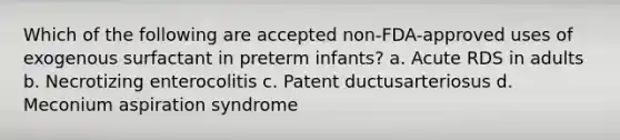 Which of the following are accepted non-FDA-approved uses of exogenous surfactant in preterm infants? a. Acute RDS in adults b. Necrotizing enterocolitis c. Patent ductusarteriosus d. Meconium aspiration syndrome