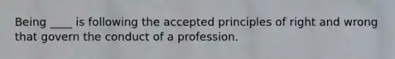 Being ____ is following the accepted principles of right and wrong that govern the conduct of a profession.