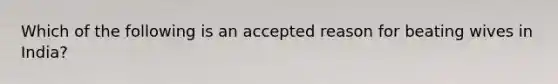 Which of the following is an accepted reason for beating wives in India?