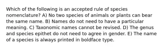 Which of the following is an accepted rule of species nomenclature? A) No two species of animals or plants can bear the same name. B) Names do not need to have a particular meaning. C) Taxonomic names cannot be revised. D) The genus and species epithet do not need to agree in gender. E) The name of a species is always printed in boldface type.